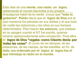 Esta idea de una mente, una razón, un logos,
gobernando el mundo fascinaba a los griegos.
Anaxágoras habló de la mente (nous) que "todo lo
gobierna". Platón decía que el logos de Dios era el
que mantenía los planetas en sus órbitas y el que traía
de vuelta las estaciones y los años en sus tiempos
determinados. Pero fueron los estoicos, que estaban
en su apogeo cuando el NT fue escrito, quienes
amaron apasionadamente esta concepción. Para ellos
el logos de Dios "vagaba -como Cleanto decía- por
todas las cosas". El curso de los tiempos, de las
cosas"
estaciones, de las mareas, de las estrellas, en fin, de
todo, era ordenado por el logos; el logos fue el
que introdujo la razón en el mundo.

 
