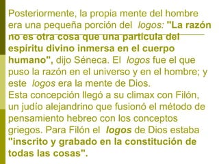 Posteriormente, la propia mente del hombre
era una pequeña porción del logos: "La razón
no es otra cosa que una partícula del
espíritu divino inmersa en el cuerpo
humano", dijo Séneca. El logos fue el que
puso la razón en el universo y en el hombre; y
este logos era la mente de Dios.
Esta concepción llegó a su climax con Filón,
un judío alejandrino que fusionó el método de
pensamiento hebreo con los conceptos
griegos. Para Filón el logos de Dios estaba
"inscrito y grabado en la constitución de
todas las cosas".

 
