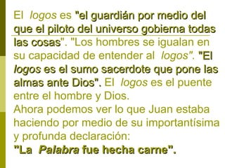El logos es "el guardián por medio del
que el piloto del universo gobierna todas
las cosas". "Los hombres se igualan en
cosas
su capacidad de entender al logos". "El
logos es el sumo sacerdote que pone las
almas ante Dios". El logos es el puente
entre el hombre y Dios.
Ahora podemos ver lo que Juan estaba
haciendo por medio de su importantísima
y profunda declaración:
"La Palabra fue hecha carne".

 