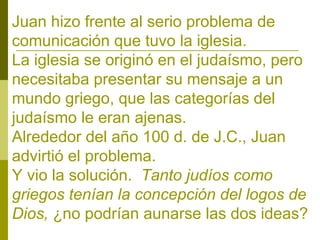 Juan hizo frente al serio problema de
comunicación que tuvo la iglesia.
La iglesia se originó en el judaísmo, pero
necesitaba presentar su mensaje a un
mundo griego, que las categorías del
judaísmo le eran ajenas.
Alrededor del año 100 d. de J.C., Juan
advirtió el problema.
Y vio la solución. Tanto judíos como
griegos tenían la concepción del logos de
Dios, ¿no podrían aunarse las dos ideas?

 