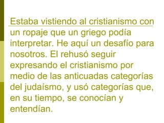 Estaba vistiendo al cristianismo con
un ropaje que un griego podía
interpretar. He aquí un desafío para
nosotros. El rehusó seguir
expresando el cristianismo por
medio de las anticuadas categorías
del judaísmo, y usó categorías que,
en su tiempo, se conocían y
entendían.

 