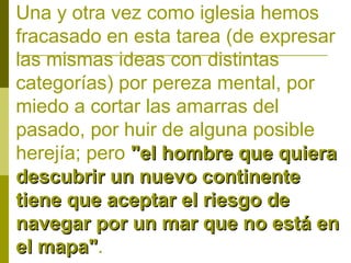 Una y otra vez como iglesia hemos
fracasado en esta tarea (de expresar
las mismas ideas con distintas
categorías) por pereza mental, por
miedo a cortar las amarras del
pasado, por huir de alguna posible
herejía; pero "el hombre que quiera
descubrir un nuevo continente
tiene que aceptar el riesgo de
navegar por un mar que no está en
el mapa".
mapa"

 