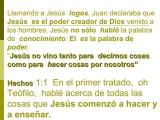 Llamando a Jesús logos, Juan declaraba que
Jesús es el poder creador de Dios venido a
los hombres. Jesús no sólo habló la palabra
de conocimiento: El es la palabra de
poder.
“Jesús no vino tanto para decirnos cosas
como para hacer cosas por nosotros”

1:1 En el primer tratado, oh
Teófilo, hablé acerca de todas las
cosas que Jesús comenzó a hacer y
a enseñar.
Hechos

 