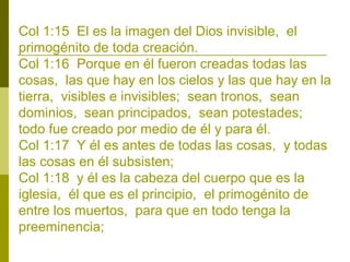 Col 1:15 El es la imagen del Dios invisible, el
primogénito de toda creación.
Col 1:16 Porque en él fueron creadas todas las
cosas, las que hay en los cielos y las que hay en la
tierra, visibles e invisibles; sean tronos, sean
dominios, sean principados, sean potestades;
todo fue creado por medio de él y para él.
Col 1:17 Y él es antes de todas las cosas, y todas
las cosas en él subsisten;
Col 1:18 y él es la cabeza del cuerpo que es la
iglesia, él que es el principio, el primogénito de
entre los muertos, para que en todo tenga la
preeminencia;

 