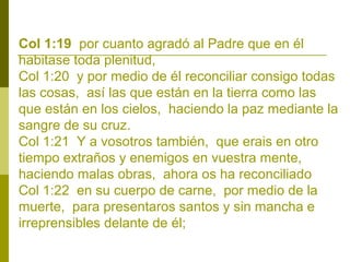 Col 1:19 por cuanto agradó al Padre que en él
habitase toda plenitud,
Col 1:20 y por medio de él reconciliar consigo todas
las cosas, así las que están en la tierra como las
que están en los cielos, haciendo la paz mediante la
sangre de su cruz.
Col 1:21 Y a vosotros también, que erais en otro
tiempo extraños y enemigos en vuestra mente,
haciendo malas obras, ahora os ha reconciliado
Col 1:22 en su cuerpo de carne, por medio de la
muerte, para presentaros santos y sin mancha e
irreprensibles delante de él;

 