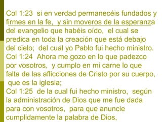 Col 1:23 si en verdad permanecéis fundados y
firmes en la fe, y sin moveros de la esperanza
del evangelio que habéis oído, el cual se
predica en toda la creación que está debajo
del cielo; del cual yo Pablo fui hecho ministro.
Col 1:24 Ahora me gozo en lo que padezco
por vosotros, y cumplo en mi carne lo que
falta de las aflicciones de Cristo por su cuerpo,
que es la iglesia;
Col 1:25 de la cual fui hecho ministro, según
la administración de Dios que me fue dada
para con vosotros, para que anuncie
cumplidamente la palabra de Dios,

 