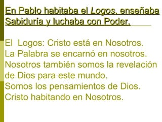 En Pablo habitaba el Logos, enseñaba
Sabiduría y luchaba con Poder.
El Logos: Cristo está en Nosotros.
La Palabra se encarnó en nosotros.
Nosotros también somos la revelación
de Dios para este mundo.
Somos los pensamientos de Dios.
Cristo habitando en Nosotros.

 