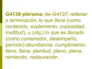 G4138 pléroma; de G4137; rellenar
o terminación, lo que llena (como
contenido, suplemento, copiosidad,
multitud), u (obj.) lo que es llenado
(como contenedor, desempeño,
período):abundancia, cumplimiento,
lleno, llena, plenitud, pleno, plena,
remiendo, restauración.

 
