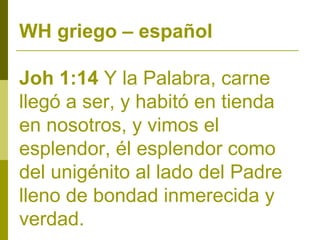 WH griego – español
Joh 1:14 Y la Palabra, carne
llegó a ser, y habitó en tienda
en nosotros, y vimos el
esplendor, él esplendor como
del unigénito al lado del Padre
lleno de bondad inmerecida y
verdad.

 