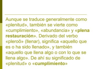 Aunque se traduce generalmente como
«plenitud», también se vierte como
«cumplimiento», «abundancia» y «plena
restauración». Derivado del verbo
«pleroõ» (llenar), significa «aquello que
es o ha sido llenado», y también
«aquello que llena algo o con lo que se
llena algo». De ahí su significado de
«plenitud» o «cumplimiento»

 