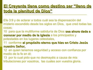 El Creyente tiene como destino ser “lleno de
toda la plenitud de Dios”
Efe 3:9 y de aclarar a todos cuál sea la dispensación del
misterio escondido desde los siglos en Dios, que creó todas las
cosas;
10 para que la multiforme sabiduría de Dios sea ahora dada a
conocer por medio de la iglesia a los principados y
potestades en los lugares celestiales,
11 conforme al propósito eterno que hizo en Cristo Jesús
nuestro Señor,
12 en quien tenemos seguridad y acceso con confianza por
medio de la fe en él;
13 por lo cual pido que no desmayéis a causa de mis
tribulaciones por vosotros, las cuales son vuestra gloria.

 