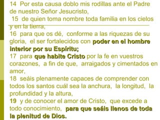 14 Por esta causa doblo mis rodillas ante el Padre
de nuestro Señor Jesucristo,
15 de quien toma nombre toda familia en los cielos
y en la tierra,
16 para que os dé, conforme a las riquezas de su
gloria, el ser fortalecidos con poder en el hombre
interior por su Espíritu;
17 para que habite Cristo por la fe en vuestros
corazones, a fin de que, arraigados y cimentados en
amor,
18 seáis plenamente capaces de comprender con
todos los santos cuál sea la anchura, la longitud, la
profundidad y la altura,
19 y de conocer el amor de Cristo, que excede a
todo conocimiento, para que seáis llenos de toda
la plenitud de Dios.

 