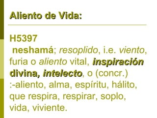 Aliento de Vida:
H5397
neshamá; resoplido, i.e. viento,
furia o aliento vital, inspiración
divina, intelecto, o (concr.)
intelecto
:-aliento, alma, espíritu, hálito,
que respira, respirar, soplo,
vida, viviente.

 