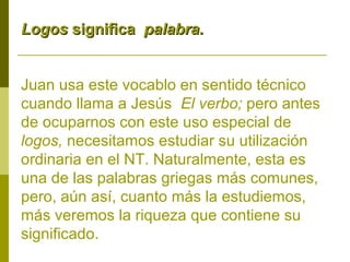 Logos significa palabra.
Juan usa este vocablo en sentido técnico
cuando llama a Jesús El verbo; pero antes
de ocuparnos con este uso especial de
logos, necesitamos estudiar su utilización
ordinaria en el NT. Naturalmente, esta es
una de las palabras griegas más comunes,
pero, aún así, cuanto más la estudiemos,
más veremos la riqueza que contiene su
significado.

 