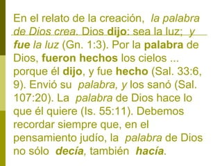 En el relato de la creación, la palabra
de Dios crea. Dios dijo: sea la luz; y
fue la luz (Gn. 1:3). Por la palabra de
Dios, fueron hechos los cielos ...
porque él dijo, y fue hecho (Sal. 33:6,
9). Envió su palabra, y los sanó (Sal.
107:20). La palabra de Dios hace lo
que él quiere (Is. 55:11). Debemos
recordar siempre que, en el
pensamiento judío, la palabra de Dios
no sólo decía, también hacía.

 