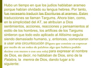Hubo un tiempo en que los judíos hablaban arameo
porque habían olvidado su lengua hebrea. Por tanto,
fue necesario traducir las Escrituras al arameo. Estas
traducciones se llaman Targums. Ahora bien, como,
en la simplicidad del AT, se atribuían a Dios
sentimientos, acciones, reacciones y pensamientos al
estilo de los hombres, los artífices de los Targums
sintieron que todo esto aplicado al Altísimo seguía
siendo demasiado humano, y, entonces, comenzaron
a usar una circunlocución (Figura que consiste en expresar
por medio de un rodeo de palabras algo que hubiera podido
decirse con menos o con una sola) para expresar el nombre

de Dios, es decir, no hablaban de Dios, sino de la
Palabra, la memra de Dios, dando lugar a lo
siguiente:

 