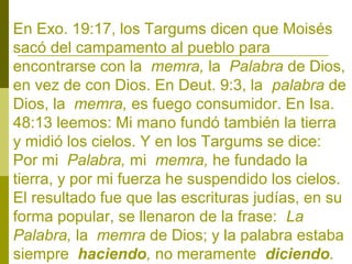 En Exo. 19:17, los Targums dicen que Moisés
sacó del campamento al pueblo para
encontrarse con la memra, la Palabra de Dios,
en vez de con Dios. En Deut. 9:3, la palabra de
Dios, la memra, es fuego consumidor. En Isa.
48:13 leemos: Mi mano fundó también la tierra
y midió los cielos. Y en los Targums se dice:
Por mi Palabra, mi memra, he fundado la
tierra, y por mi fuerza he suspendido los cielos.
El resultado fue que las escrituras judías, en su
forma popular, se llenaron de la frase: La
Palabra, la memra de Dios; y la palabra estaba
siempre haciendo, no meramente diciendo.

 