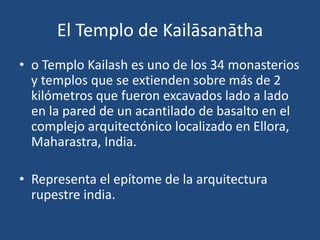 El Templo de Kailāsanātha
• o Templo Kailash es uno de los 34 monasterios
y templos que se extienden sobre más de 2
kilómetros que fueron excavados lado a lado
en la pared de un acantilado de basalto en el
complejo arquitectónico localizado en Ellora,
Maharastra, India.
• Representa el epítome de la arquitectura
rupestre india.
 