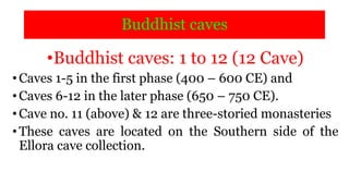 Buddhist caves
•Buddhist caves: 1 to 12 (12 Cave)
•Caves 1-5 in the first phase (400 – 600 CE) and
•Caves 6-12 in the later phase (650 – 750 CE).
•Cave no. 11 (above) & 12 are three-storied monasteries
•These caves are located on the Southern side of the
Ellora cave collection.
 