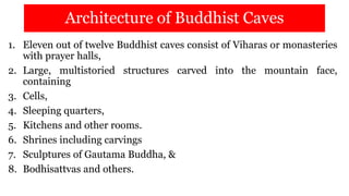 Architecture of Buddhist Caves
1. Eleven out of twelve Buddhist caves consist of Viharas or monasteries
with prayer halls,
2. Large, multistoried structures carved into the mountain face,
containing
3. Cells,
4. Sleeping quarters,
5. Kitchens and other rooms.
6. Shrines including carvings
7. Sculptures of Gautama Buddha, &
8. Bodhisattvas and others.
 