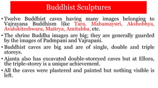 Buddhist Sculptures
• Twelve Buddhist caves having many images belonging to
Vajrayana Buddhism like Tara, Mahamayuri, Akshobhya,
Avalokiteshwara, Maitrya, Amitabha, etc.
• The shrine Buddha images are big; they are generally guarded
by the images of Padmpani and Vajrapani.
• Buddhist caves are big and are of single, double and triple
storeys.
• Ajanta also has excavated double-storeyed caves but at Ellora,
the triple-storey is a unique achievement.
• All the caves were plastered and painted but nothing visible is
left.
 