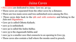Jaina Caves
• Five caves are dedicated to Jaina Cave no. 30-34
• These caves are separated from the other caves by a distance.
• There are two main caves and two unfinished caves among the five.
• These caves date back to the 9th and 10th centuries and belong to the
Jain sect Digambara.
• Cave 30 is called Chhota Kailash;
• cave 31 is unfinished;
• cave 32 is called the Indra Sabha;
• cave 33 is the Jagannath Sabha and
• cave 34 is a smaller cave that connects to an opening in Cave 33.
• These caves also contain a hall where the monks used to preach.
 