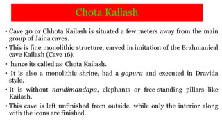 Chota Kailash
• Cave 30 or Chhota Kailash is situated a few meters away from the main
group of Jaina caves.
• This is fine monolithic structure, carved in imitation of the Brahmanical
cave Kailash (Cave 16).
• hence its called as Chota Kailash.
• It is also a monolithic shrine, had a gopura and executed in Dravida
style.
• It is without nandimandapa, elephants or free-standing pillars like
Kailash.
• This cave is left unfinished from outside, while only the interior along
with the icons are finished.
 