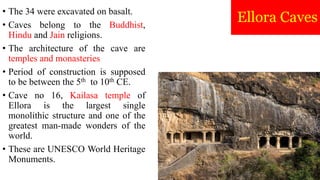 Ellora Caves
• The 34 were excavated on basalt.
• Caves belong to the Buddhist,
Hindu and Jain religions.
• The architecture of the cave are
temples and monasteries
• Period of construction is supposed
to be between the 5th to 10th CE.
• Cave no 16, Kailasa temple of
Ellora is the largest single
monolithic structure and one of the
greatest man-made wonders of the
world.
• These are UNESCO World Heritage
Monuments.
 