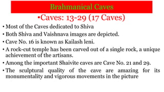 Brahmanical Caves
•Caves: 13-29 (17 Caves)
• Most of the Caves dedicated to Shiva
• Both Shiva and Vaishnava images are depicted.
• Cave No. 16 is known as Kailash leni.
• A rock-cut temple has been carved out of a single rock, a unique
achievement of the artisans.
• Among the important Shaivite caves are Cave No. 21 and 29.
• The sculptural quality of the cave are amazing for its
monumentality and vigorous movements in the picture
 