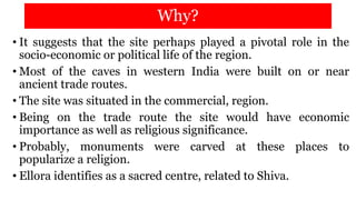 Why?
• It suggests that the site perhaps played a pivotal role in the
socio-economic or political life of the region.
• Most of the caves in western India were built on or near
ancient trade routes.
• The site was situated in the commercial, region.
• Being on the trade route the site would have economic
importance as well as religious significance.
• Probably, monuments were carved at these places to
popularize a religion.
• Ellora identifies as a sacred centre, related to Shiva.
 