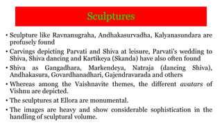 Sculptures
• Sculpture like Ravnanugraha, Andhakasurvadha, Kalyanasundara are
profusely found
• Carvings depicting Parvati and Shiva at leisure, Parvati's wedding to
Shiva, Shiva dancing and Kartikeya (Skanda) have also often found
• Shiva as Gangadhara, Markendeya, Natraja (dancing Shiva),
Andhakasura, Govardhanadhari, Gajendravarada and others
• Whereas among the Vaishnavite themes, the different avatars of
Vishnu are depicted.
• The sculptures at Ellora are monumental.
• The images are heavy and show considerable sophistication in the
handling of sculptural volume.
 