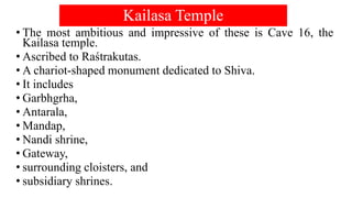 Kailasa Temple
• The most ambitious and impressive of these is Cave 16, the
Kailasa temple.
• Ascribed to Raśtrakutas.
• A chariot-shaped monument dedicated to Shiva.
• It includes
• Garbhgrha,
• Antarala,
• Mandap,
• Nandi shrine,
• Gateway,
• surrounding cloisters, and
• subsidiary shrines.
 