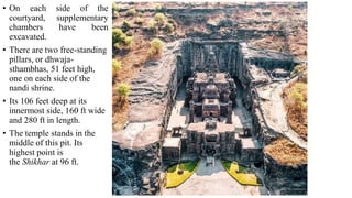 Plan
• On each side of the
courtyard, supplementary
chambers have been
excavated.
• There are two free-standing
pillars, or dhwaja-
sthambhas, 51 feet high,
one on each side of the
nandi shrine.
• Its 106 feet deep at its
innermost side, 160 ft wide
and 280 ft in length.
• The temple stands in the
middle of this pit. Its
highest point is
the Shikhar at 96 ft.
 