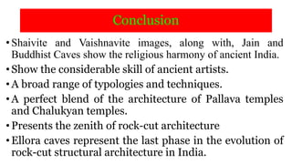 Conclusion
•Shaivite and Vaishnavite images, along with, Jain and
Buddhist Caves show the religious harmony of ancient India.
•Show the considerable skill of ancient artists.
•A broad range of typologies and techniques.
•A perfect blend of the architecture of Pallava temples
and Chalukyan temples.
•Presents the zenith of rock-cut architecture
•Ellora caves represent the last phase in the evolution of
rock-cut structural architecture in India.
 