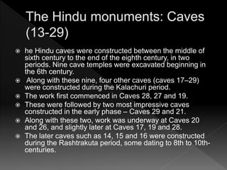  he Hindu caves were constructed between the middle of
sixth century to the end of the eighth century, in two
periods. Nine cave temples were excavated beginning in
the 6th century.
 Along with these nine, four other caves (caves 17–29)
were constructed during the Kalachuri period.
 The work first commenced in Caves 28, 27 and 19.
 These were followed by two most impressive caves
constructed in the early phase – Caves 29 and 21.
 Along with these two, work was underway at Caves 20
and 26, and slightly later at Caves 17, 19 and 28.
 The later caves such as 14, 15 and 16 were constructed
during the Rashtrakuta period, some dating to 8th to 10th-
centuries.
 