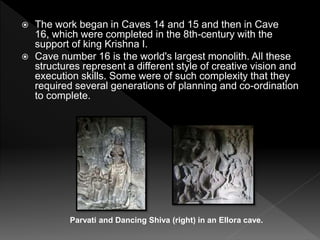  The work began in Caves 14 and 15 and then in Cave
16, which were completed in the 8th-century with the
support of king Krishna I.
 Cave number 16 is the world's largest monolith. All these
structures represent a different style of creative vision and
execution skills. Some were of such complexity that they
required several generations of planning and co-ordination
to complete.
Parvati and Dancing Shiva (right) in an Ellora cave.
 