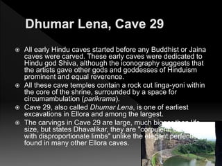  All early Hindu caves started before any Buddhist or Jaina
caves were carved. These early caves were dedicated to
Hindu god Shiva, although the iconography suggests that
the artists gave other gods and goddesses of Hinduism
prominent and equal reverence.
 All these cave temples contain a rock cut linga-yoni within
the core of the shrine, surrounded by a space for
circumambulation (parikrama).
 Cave 29, also called Dhumar Lena, is one of earliest
excavations in Ellora and among the largest.
 The carvings in Cave 29 are large, much bigger than life
size, but states Dhavalikar, they are "corpulent, stumpy
with disproportionate limbs" unlike the elegant perfection
found in many other Ellora caves.
 
