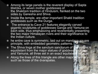  Among its large panels is the reverent display of Sapta
Matrika, or seven mother goddesses of
the Shaktism tradition of Hinduism, flanked on the two
sides by Ganesha and Shiva.
 Inside the temple, are other important Shakti tradition
goddesses such as the Durga.
 The entrance to Cave 21 features elegantly carved
gigantic sculptures of goddesses Ganga and Yamuna on
each side, thus emphasizing and reverentially presenting
the two major Himalayan rivers and their significance to
the Indian culture.
 he entire cave is symmetric, laid out on mandapa square
principle, with embedded geometric patterns.
 The Shiva linga at the sanctum sanctorum of the temple is
equidistant from the major statues of goddesses Ganga
and Yamuna, all three set in an exact equilateral triangle.
 Along the lines of this triangle are other major artworks
such as those of the dvarapalas.
 