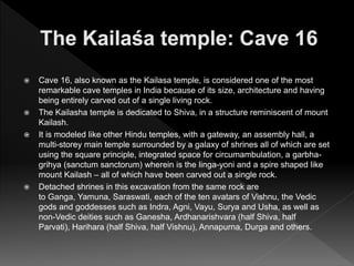  Cave 16, also known as the Kailasa temple, is considered one of the most
remarkable cave temples in India because of its size, architecture and having
being entirely carved out of a single living rock.
 The Kailasha temple is dedicated to Shiva, in a structure reminiscent of mount
Kailash.
 It is modeled like other Hindu temples, with a gateway, an assembly hall, a
multi-storey main temple surrounded by a galaxy of shrines all of which are set
using the square principle, integrated space for circumambulation, a garbha-
grihya (sanctum sanctorum) wherein is the linga-yoni and a spire shaped like
mount Kailash – all of which have been carved out a single rock.
 Detached shrines in this excavation from the same rock are
to Ganga, Yamuna, Saraswati, each of the ten avatars of Vishnu, the Vedic
gods and goddesses such as Indra, Agni, Vayu, Surya and Usha, as well as
non-Vedic deities such as Ganesha, Ardhanarishvara (half Shiva, half
Parvati), Harihara (half Shiva, half Vishnu), Annapurna, Durga and others.
 
