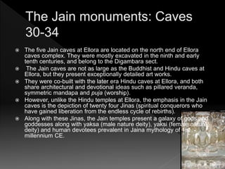  The five Jain caves at Ellora are located on the north end of Ellora
caves complex. They were mostly excavated in the ninth and early
tenth centuries, and belong to the Digambara sect.
 The Jain caves are not as large as the Buddhist and Hindu caves at
Ellora, but they present exceptionally detailed art works.
 They were co-built with the later era Hindu caves at Ellora, and both
share architectural and devotional ideas such as pillared veranda,
symmetric mandapa and puja (worship).
 However, unlike the Hindu temples at Ellora, the emphasis in the Jain
caves is the depiction of twenty four Jinas (spiritual conquerors who
have gained liberation from the endless cycle of rebirths).
 Along with these Jinas, the Jain temples present a galaxy of gods and
goddesses along with yaksa (male nature deity), yaksi (female nature
deity) and human devotees prevalent in Jaina mythology of 1st
millennium CE.
 