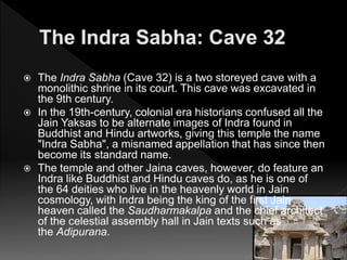  The Indra Sabha (Cave 32) is a two storeyed cave with a
monolithic shrine in its court. This cave was excavated in
the 9th century.
 In the 19th-century, colonial era historians confused all the
Jain Yaksas to be alternate images of Indra found in
Buddhist and Hindu artworks, giving this temple the name
"Indra Sabha", a misnamed appellation that has since then
become its standard name.
 The temple and other Jaina caves, however, do feature an
Indra like Buddhist and Hindu caves do, as he is one of
the 64 deities who live in the heavenly world in Jain
cosmology, with Indra being the king of the first Jain
heaven called the Saudharmakalpa and the chief architect
of the celestial assembly hall in Jain texts such as
the Adipurana.
 