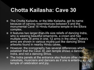  The Chotta Kailasha, or the little Kailasha, got its name
because of carving resemblances between it and the
monumental Cave 16 Hindu Kailasha temple in the Ellora
complex.
 It features two larger-than-life size reliefs of dancing Indra,
who is wearing beautiful ornaments, a crown and has
multiple arms (8 arms in one, 12 arms in the other); Indra's
arms are shown in various mudra just like dancing Shiva
artworks found in nearby Hindu caves.
 However, the iconography has several differences which
establish that the Cave 30 Jain temple shows a dancing
Indra, and not a dancing Shiva.
 The Indra panels at the entrance also feature other deities,
celestials, musicians and dancers as if one is entering a
temple of celebration and joy.
 