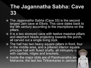  The Jagannatha Sabha (Cave 33) is the second
largest Jain cave at Ellora. This cave dates back to
the 9th century according to the inscriptions on the
pillars.
 It is a two storeyed cave with twelve massive pillars
and elephant heads projecting towards the porch,
all carved out a single living rock.
 The hall has two heavy square pillars in front, four
in the middle area, and a pillared interior square
principle hall with fluted shafts, all intricately carved
with capitals, ridges and brackets.
 Inside the major idols are of Parshvanatha and
Mahavira, the last two Tirthankaras in Jainism.
 