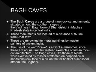  The Bagh Caves are a group of nine rock-cut monuments,
situated among the southern slopes of
the Vindhyas in Bagh town of Dhar district in Madhya
Pradesh state in central India.
 These monuments are located at a distance of 97 km
from Dhar town.
 These are renowned for mural paintings by master
painters of ancient India.
 The use of the word "cave" is a bit of a misnomer, since
these are not natural, but instead examples of Indian rock-
cut architecture. The Bagh caves, like those at Ajanta,
were excavated by master craftsmen on perpendicular
sandstone rock face of a hill on the far bank of a seasonal
stream, the Baghani.
 