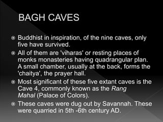  Buddhist in inspiration, of the nine caves, only
five have survived.
 All of them are 'viharas' or resting places of
monks monasteries having quadrangular plan.
A small chamber, usually at the back, forms the
'chaitya', the prayer hall.
 Most significant of these five extant caves is the
Cave 4, commonly known as the Rang
Mahal (Palace of Colors).
 These caves were dug out by Savannah. These
were quarried in 5th -6th century AD.
 
