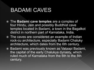  The Badami cave temples are a complex of
four Hindu, Jain and possibly Buddhist cave
temples located in Badami, a town in the Bagalkot
district in northern part of Karnataka, India.
 The caves are considered an example of Indian
rock-cu architecture, especially Badami Chaluky
architecture, which dates from the 6th century.
 Badami was previously known as Vataapi Badami,
the capital of the early Chalukya dynasty, which
ruled much of Karnataka from the 6th to the 8th
century.
 