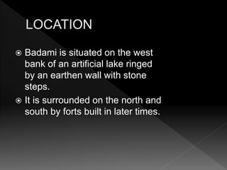  Badami is situated on the west
bank of an artificial lake ringed
by an earthen wall with stone
steps.
 It is surrounded on the north and
south by forts built in later times.
 