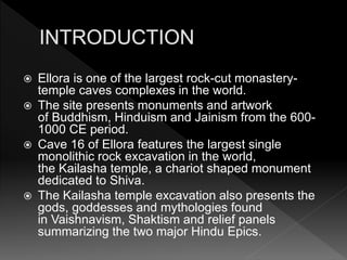  Ellora is one of the largest rock-cut monastery-
temple caves complexes in the world.
 The site presents monuments and artwork
of Buddhism, Hinduism and Jainism from the 600-
1000 CE period.
 Cave 16 of Ellora features the largest single
monolithic rock excavation in the world,
the Kailasha temple, a chariot shaped monument
dedicated to Shiva.
 The Kailasha temple excavation also presents the
gods, goddesses and mythologies found
in Vaishnavism, Shaktism and relief panels
summarizing the two major Hindu Epics.
 