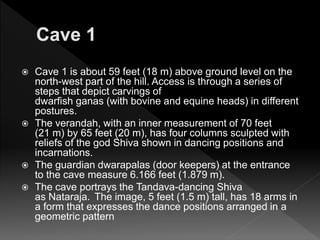  Cave 1 is about 59 feet (18 m) above ground level on the
north-west part of the hill. Access is through a series of
steps that depict carvings of
dwarfish ganas (with bovine and equine heads) in different
postures.
 The verandah, with an inner measurement of 70 feet
(21 m) by 65 feet (20 m), has four columns sculpted with
reliefs of the god Shiva shown in dancing positions and
incarnations.
 The guardian dwarapalas (door keepers) at the entrance
to the cave measure 6.166 feet (1.879 m).
 The cave portrays the Tandava-dancing Shiva
as Nataraja. The image, 5 feet (1.5 m) tall, has 18 arms in
a form that expresses the dance positions arranged in a
geometric pattern
 