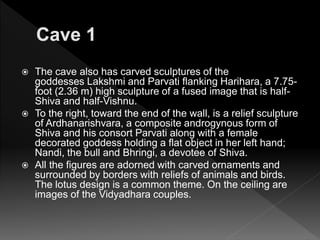  The cave also has carved sculptures of the
goddesses Lakshmi and Parvati flanking Harihara, a 7.75-
foot (2.36 m) high sculpture of a fused image that is half-
Shiva and half-Vishnu.
 To the right, toward the end of the wall, is a relief sculpture
of Ardhanarishvara, a composite androgynous form of
Shiva and his consort Parvati along with a female
decorated goddess holding a flat object in her left hand;
Nandi, the bull and Bhringi, a devotee of Shiva.
 All the figures are adorned with carved ornaments and
surrounded by borders with reliefs of animals and birds.
The lotus design is a common theme. On the ceiling are
images of the Vidyadhara couples.
 